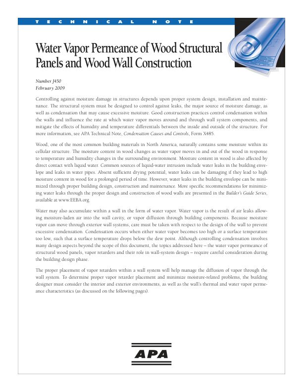 Technical Note: Water Vapor Permeance of Wood Structural Panels and Wood Wall Construction (J450) 

Because moisture vapor can move through exterior wall systems, care must be taken with the design of the wall to prevent excessive condensation. This document addresses the water vapor permeance of structural wood panels, vapor retarders, and their role in wall-system design. Issued February 2009.
