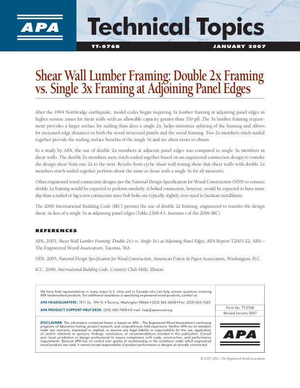 Technical Topics: Shear Wall Lumber Framing: Double 2X Framing vs. Single 3X Framing at Adjoining Panel Edges (TT-076)

Complete title: Shear Wall Lumber Framing: Double 2x's vs. Single 3x's at Adjoining Panel Edges. Evaluation of double 2x framing members as substitutes when single 3x framing members at adjoining panel edges are specified by codes for shear walls. 

Revised January 2007